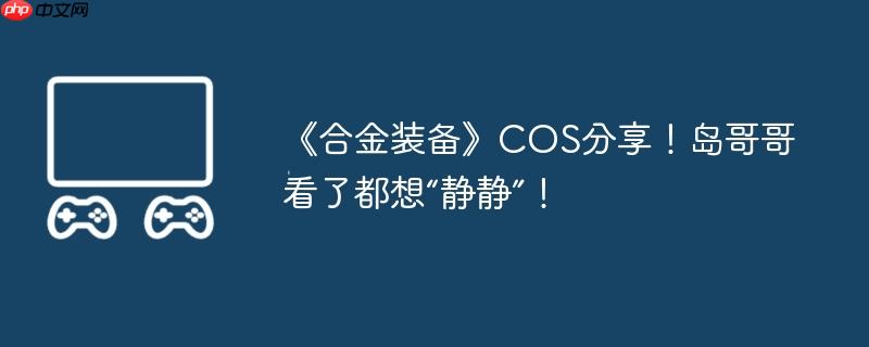 《合金装备》cos分享！岛哥哥看了都想“静静”！