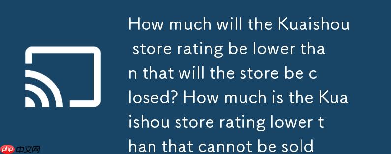 快手店铺评分低于多少会封店?快手店铺评分低于多少不可卖货
