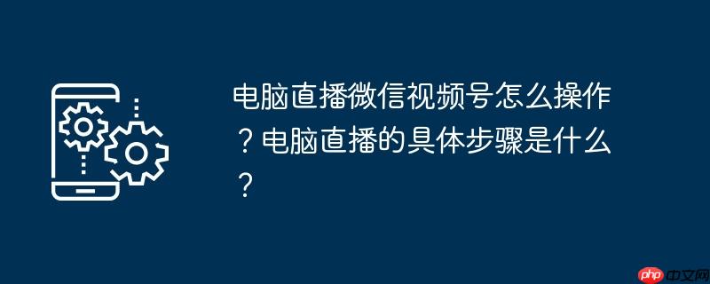 电脑直播微信视频号怎么操作？电脑直播的具体步骤是什么？