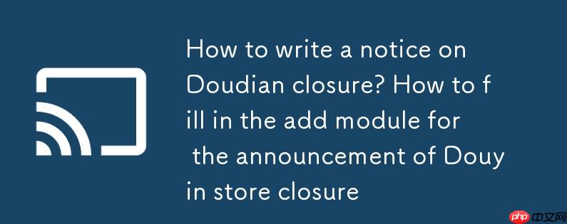 抖店关店公示怎么写？抖音小店关店公示的添加模块怎么填写