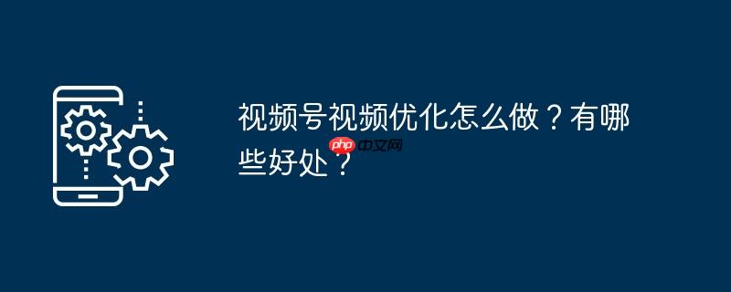 视频号视频优化怎么做?有哪些好处?