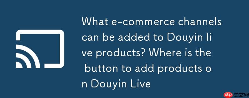 抖音直播商品可添加哪些电商渠道?抖音开直播添加商品按钮在哪