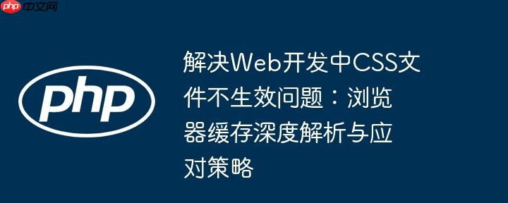 解决Web开发中CSS文件不生效问题:浏览器缓存深度解析与应对策略