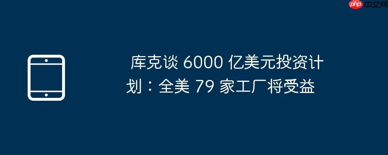库克谈 6000 亿美元投资计划:全美 79 家工厂将受益