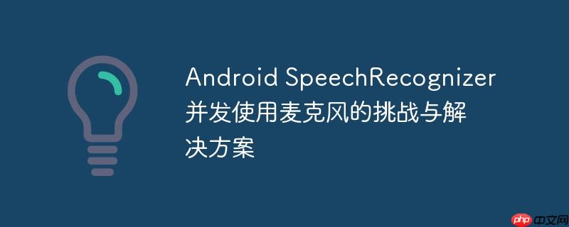 Android SpeechRecognizer并发使用麦克风的挑战与解决方案