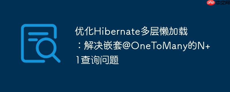 优化Hibernate多层懒加载：解决嵌套@OneToMany的N+1查询问题
