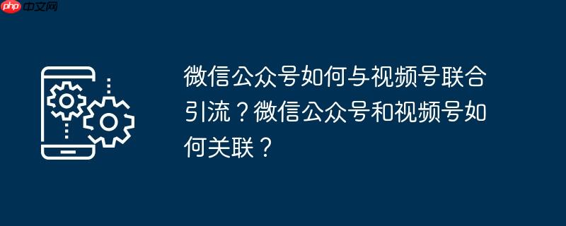微信公众号如何与视频号联合引流？微信公众号和视频号如何关联？