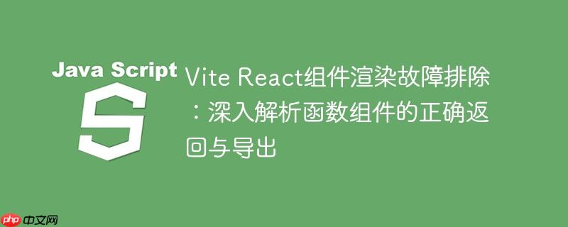Vite React组件渲染故障排除:深入解析函数组件的正确返回与导出
