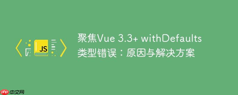 聚焦Vue 3.3+ withDefaults 类型错误：原因与解决方案