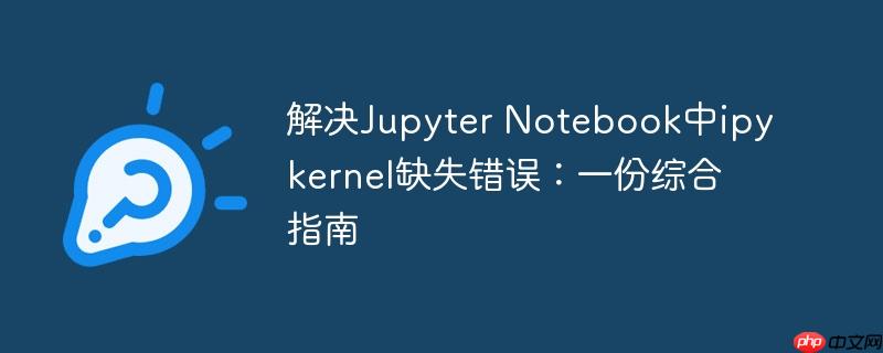 解决jupyter notebook中ipykernel缺失错误：一份综合指南