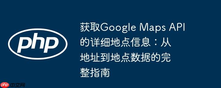 获取Google Maps API的详细地点信息:从地址到地点数据的完整指南