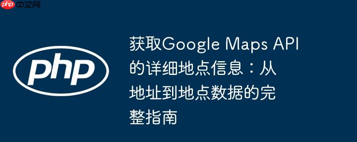 获取Google Maps API的详细地点信息:从地址到地点数据的完整指南