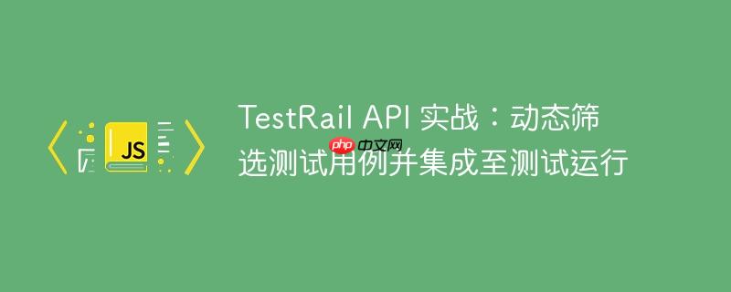 TestRail API 实战:动态筛选测试用例并集成至测试运行