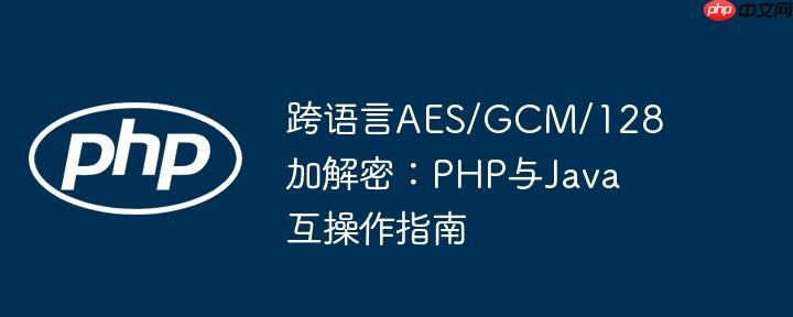 跨语言AES/GCM/128加解密:PHP与Java互操作指南