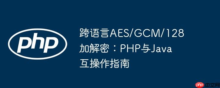 跨语言AES/GCM/128加解密:PHP与Java互操作指南