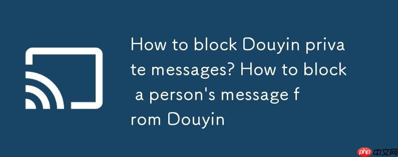 抖音私信怎么屏蔽?抖音私信怎么屏蔽一个人的消息