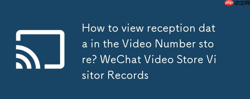 视频号店铺怎么查看接待数据?微信视频号商店访客记录