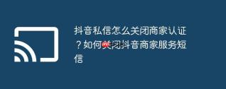 抖音私信怎么关闭商家认证？如何关闭抖音商家服务短信
