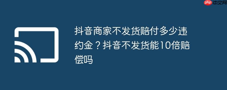 抖音商家不发货赔付多少违约金？抖音不发货能10倍赔偿吗