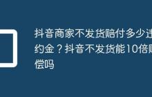 抖音商家不发货赔付多少违约金?抖音不发货能10倍赔偿吗