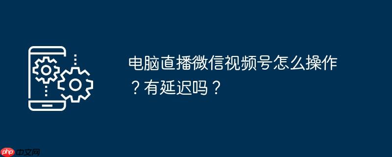 电脑直播微信视频号怎么操作？有延迟吗？
