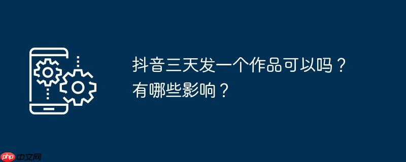 抖音三天发一个作品可以吗?有哪些影响?