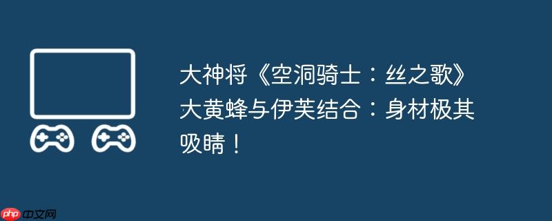 大神将《空洞骑士：丝之歌》大黄蜂与伊芙结合：身材极其吸睛！