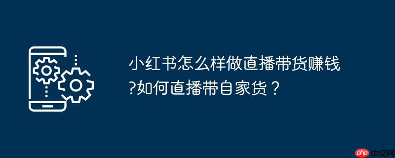 小红书怎么样做直播带货赚钱?如何直播带自家货？