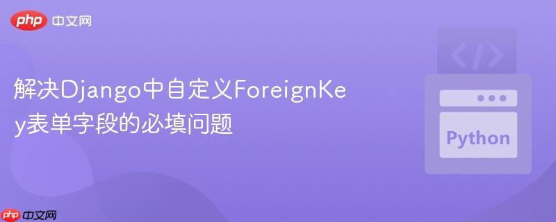 解决Django中自定义ForeignKey表单字段的必填问题
