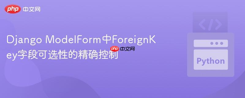 Django ModelForm中ForeignKey字段可选性的精确控制