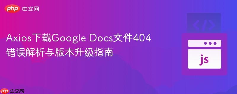 Axios下载Google Docs文件404错误解析与版本升级指南
