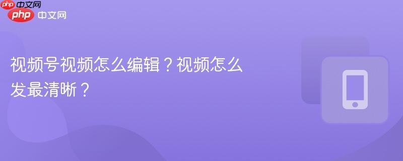 视频号视频怎么编辑？视频怎么发最清晰？