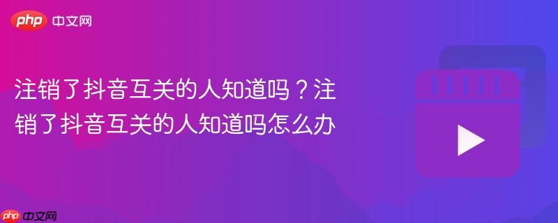 注销了抖音互关的人知道吗？注销了抖音互关的人知道吗怎么办