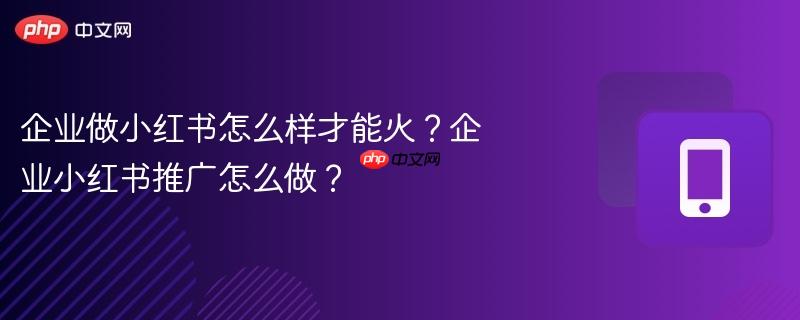 企业做小红书怎么样才能火？企业小红书推广怎么做？