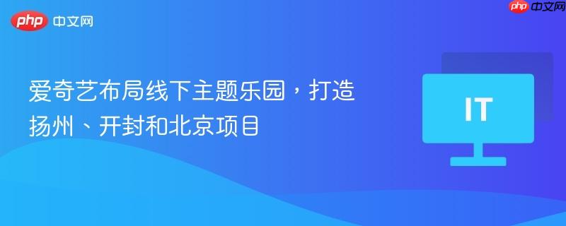 爱奇艺布局线下主题乐园,打造扬州、开封和北京项目