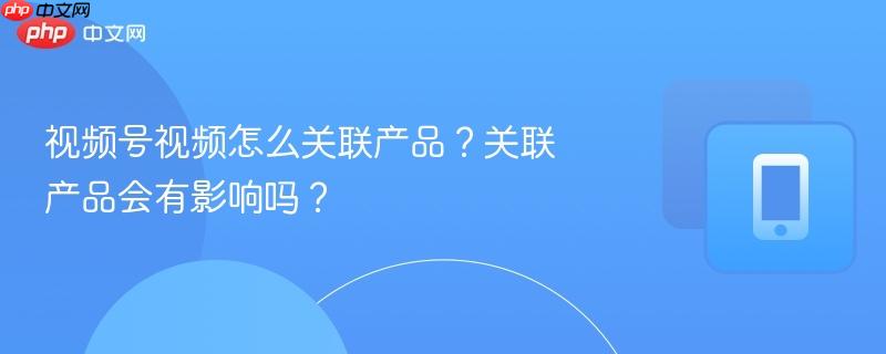 视频号视频怎么关联产品?关联产品会有影响吗?