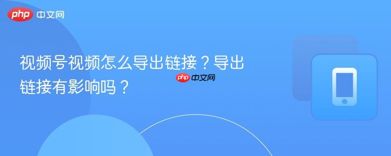 视频号视频怎么导出链接？导出链接有影响吗？