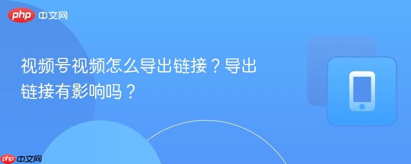 视频号视频怎么导出链接？导出链接有影响吗？