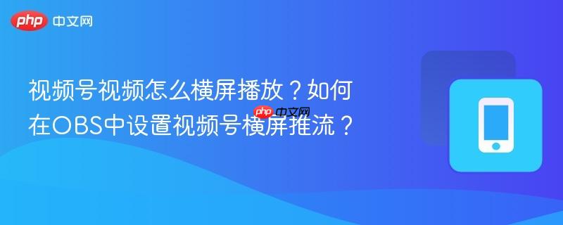 视频号视频怎么横屏播放?如何在obs中设置视频号横屏推流?