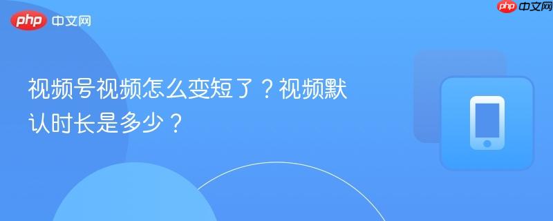 视频号视频怎么变短了？视频默认时长是多少？