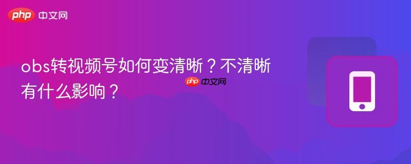 obs转视频号如何变清晰？不清晰有什么影响？