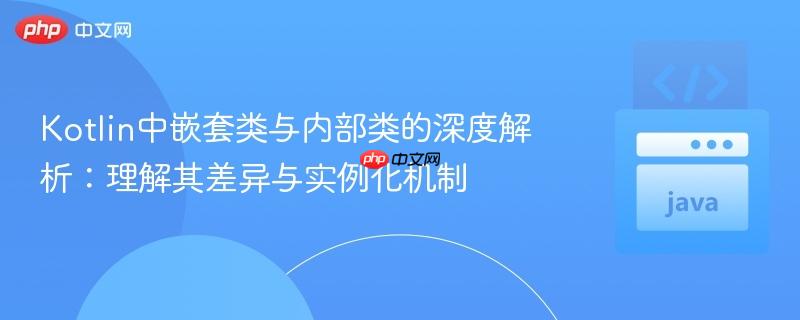 Kotlin中嵌套类与内部类的深度解析：理解其差异与实例化机制