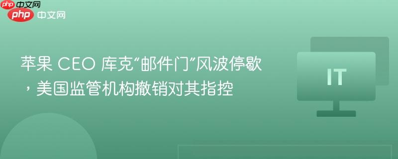 苹果 CEO 库克“邮件门”风波停歇,美国监管机构撤销对其指控