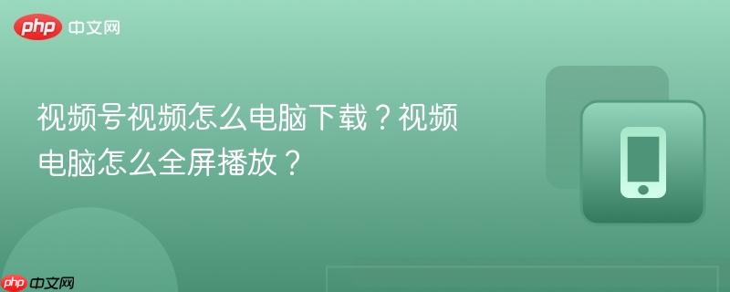 视频号视频怎么电脑下载？视频电脑怎么全屏播放？