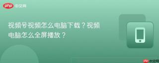 视频号视频怎么电脑下载？视频电脑怎么全屏播放？