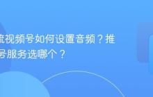 obs推流视频号如何设置音频？推流视频号服务选哪个？