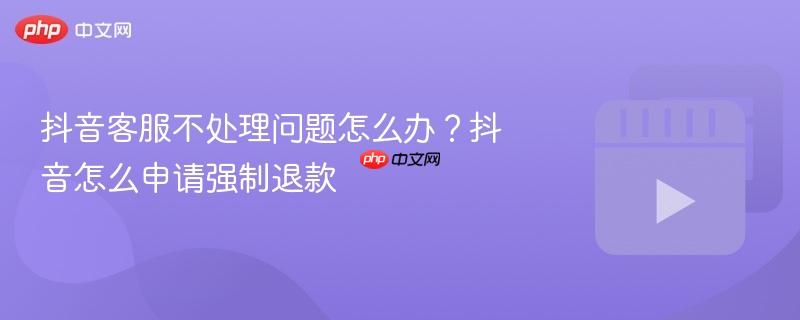 抖音客服不处理问题怎么办？抖音怎么申请强制退款