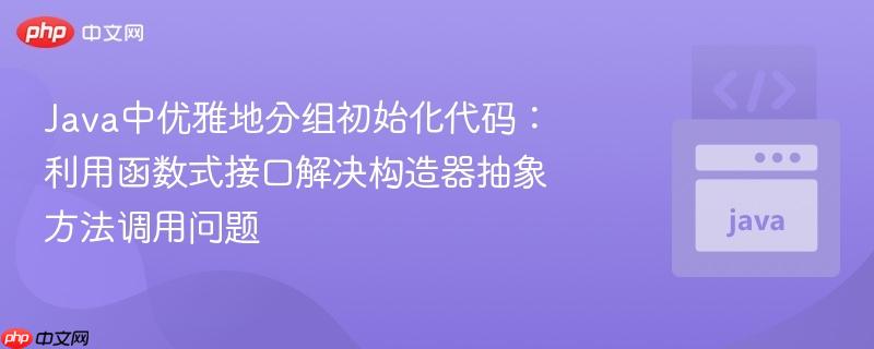 Java中优雅地分组初始化代码：利用函数式接口解决构造器抽象方法调用问题