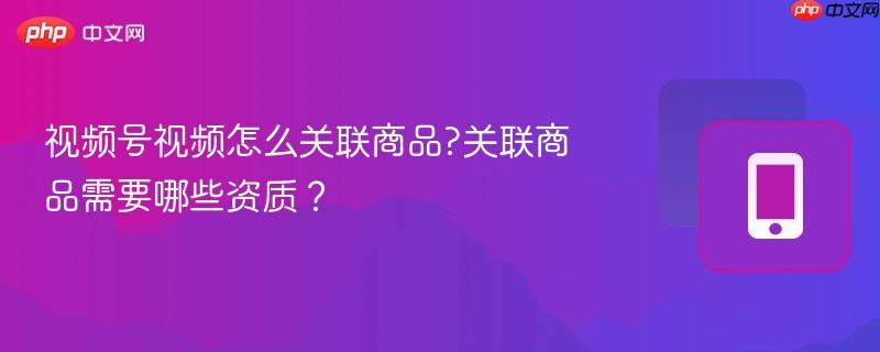 视频号视频怎么关联商品?关联商品需要哪些资质?