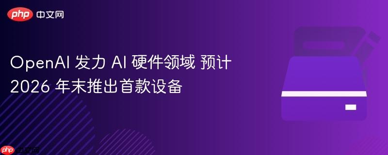 OpenAI 发力 AI 硬件领域 预计 2026 年末推出首款设备